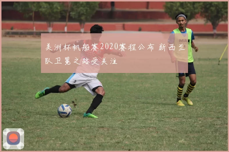 美洲杯帆船赛2020赛程公布 新西兰队卫冕之路受关注