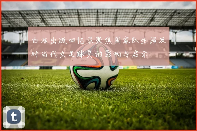 白洁出版回忆录聚焦国家队生涯及对当代女足球员的影响与启示