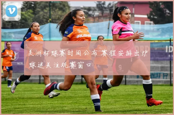 美洲杯球赛时间公布 赛程安排出炉 球迷关注观赛窗口