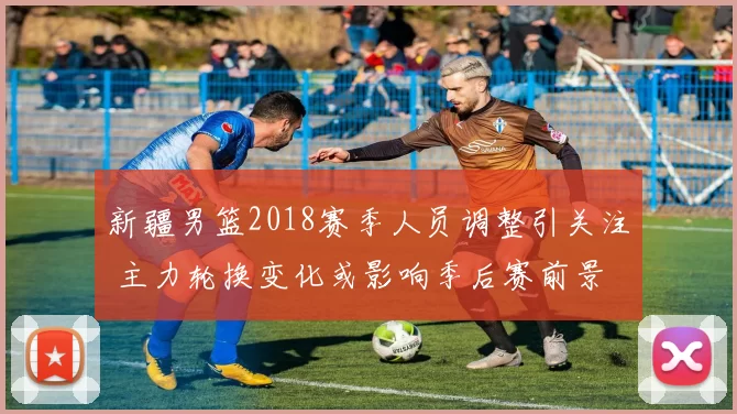 新疆男篮2018赛季人员调整引关注 主力轮换变化或影响季后赛前景