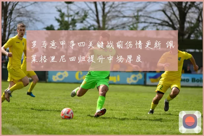 罗马意甲争四关键战前伤情更新 佩莱格里尼回归提升中场厚度