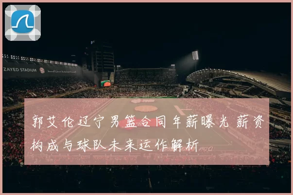 郭艾伦辽宁男篮合同年薪曝光 薪资构成与球队未来运作解析