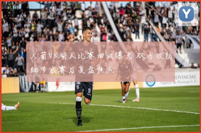 火箭vs湖人比赛回放曝光 双方攻防细节成赛后复盘焦点