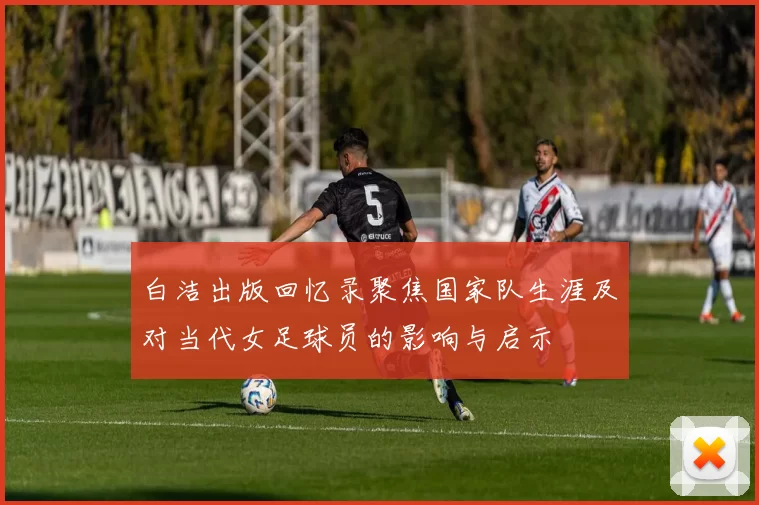 白洁出版回忆录聚焦国家队生涯及对当代女足球员的影响与启示