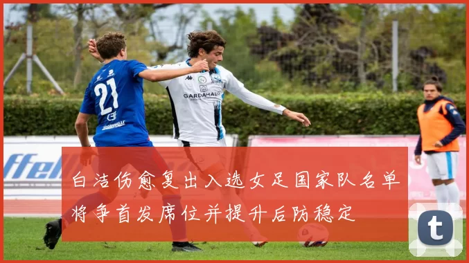 白洁伤愈复出入选女足国家队名单将争首发席位并提升后防稳定