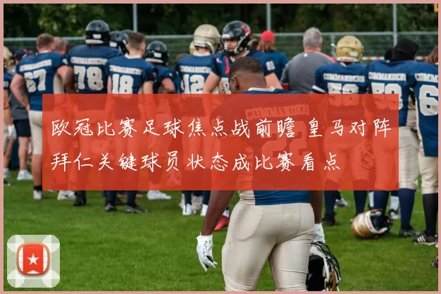 欧冠比赛足球焦点战前瞻 皇马对阵拜仁关键球员状态成比赛看点