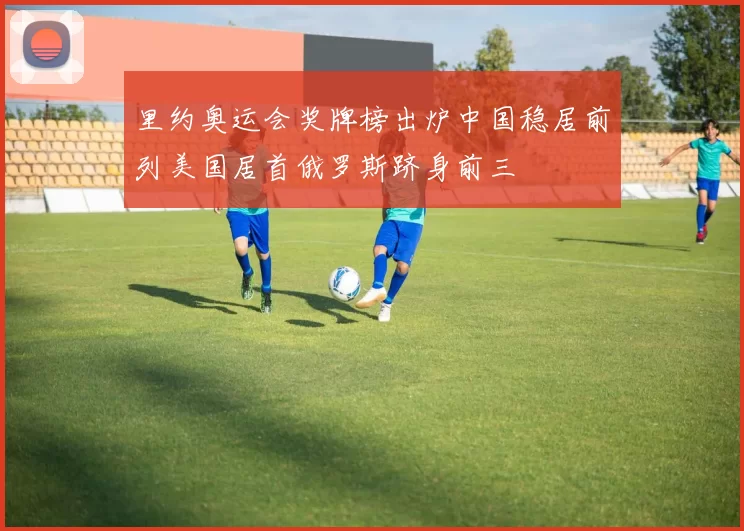 里约奥运会奖牌榜出炉中国稳居前列美国居首俄罗斯跻身前三