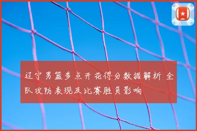 辽宁男篮多点开花得分数据解析 全队攻防表现及比赛胜负影响