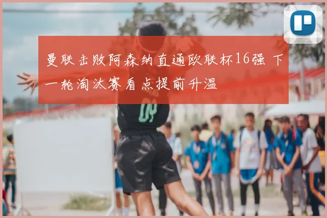 曼联击败阿森纳直通欧联杯16强 下一轮淘汰赛看点提前升温