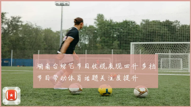湖南台综艺节目收视表现回升 多档节目带动体育话题关注度提升