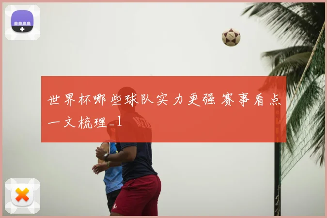 世界杯哪些球队实力更强 赛事看点一文梳理_1