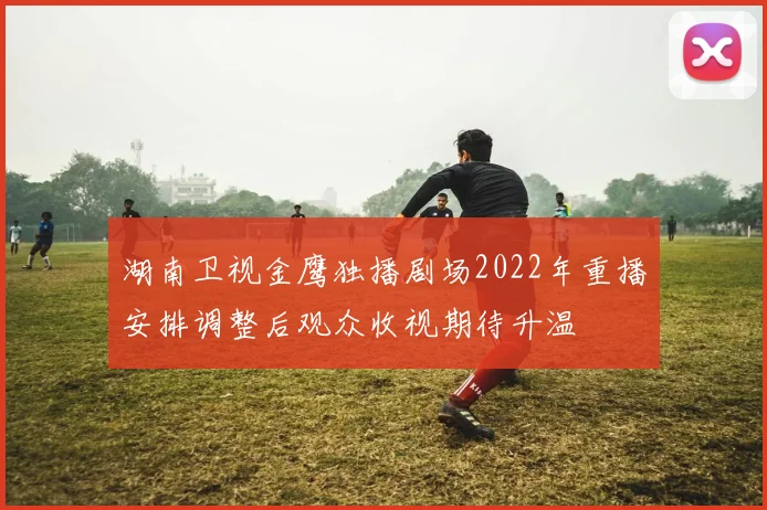 湖南卫视金鹰独播剧场2022年重播安排调整后观众收视期待升温