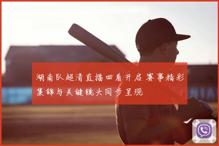 湖南队超清直播回看开启 赛事精彩集锦与关键镜头同步呈现