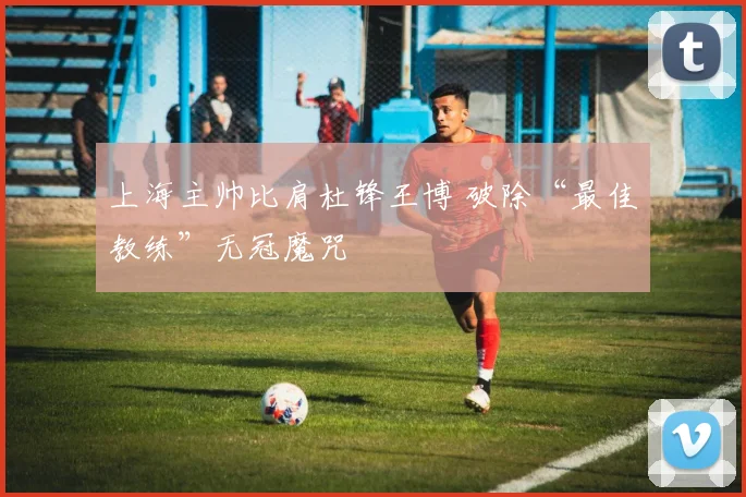 上海主帅比肩杜锋王博 破除“最佳教练”无冠魔咒