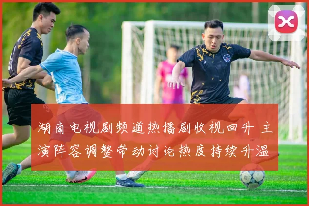 湖南电视剧频道热播剧收视回升 主演阵容调整带动讨论热度持续升温
